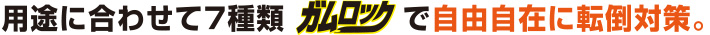 用途に合わせて7種類 ガムロックで自由自在に転倒対策。